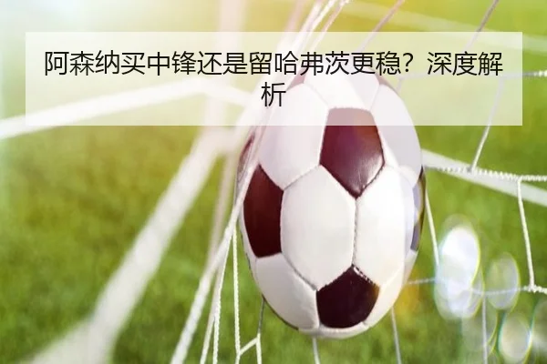 阿森纳买中锋还是留哈弗茨更稳？深度解析