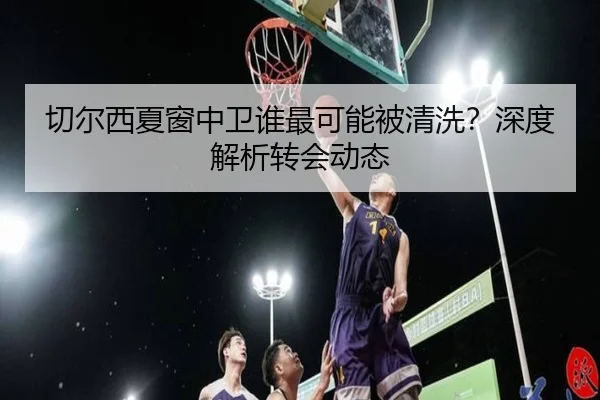 切尔西夏窗中卫谁最可能被清洗？深度解析转会动态（xingkong.com）